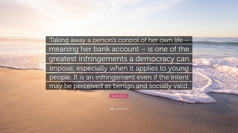 Stieg Larsson Quote: “Taking away a person’s control of her own life – meaning her bank account – is one of the greatest infringements a democracy can impose, especially when it applies to young people. It is an infringement even if the intent may be perceived as benign and socially valid.”