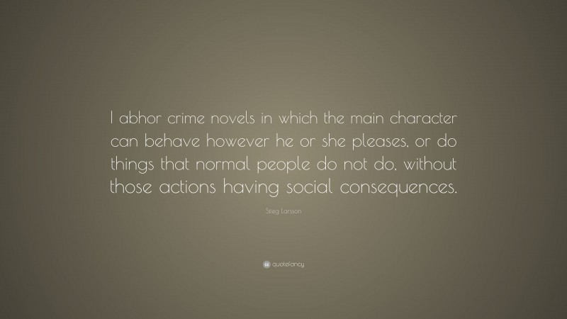 Stieg Larsson Quote: “I abhor crime novels in which the main character can behave however he or she pleases, or do things that normal people do not do, without those actions having social consequences.”