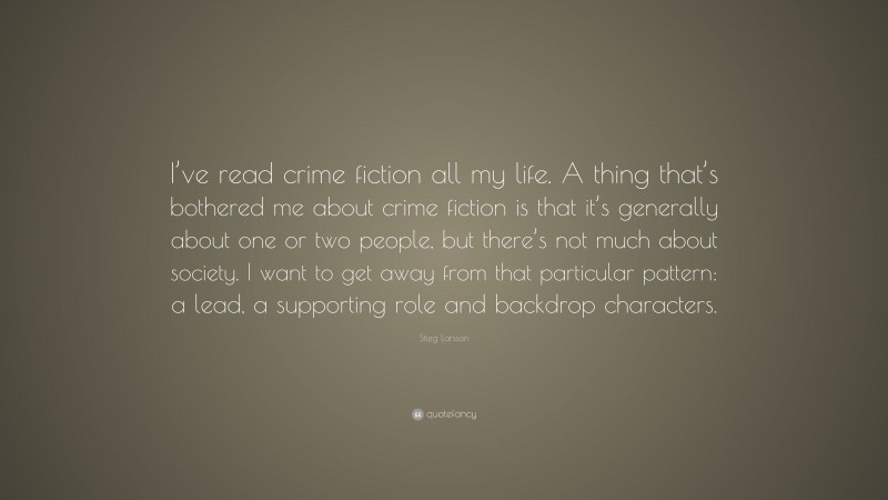 Stieg Larsson Quote: “I’ve read crime fiction all my life. A thing that’s bothered me about crime fiction is that it’s generally about one or two people, but there’s not much about society. I want to get away from that particular pattern: a lead, a supporting role and backdrop characters.”
