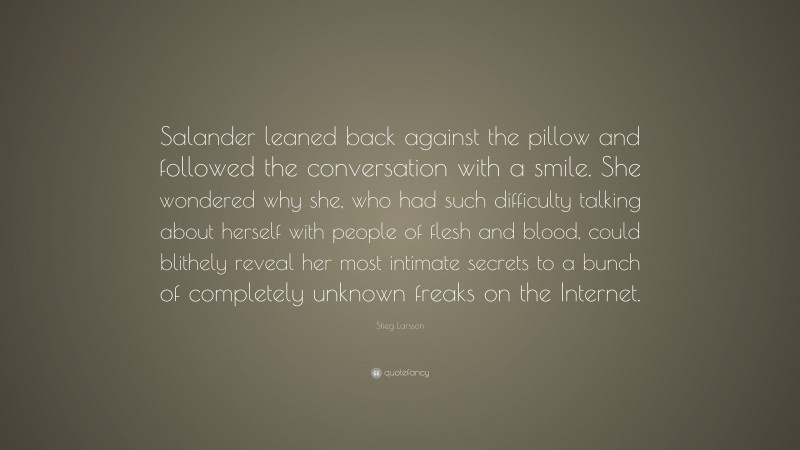 Stieg Larsson Quote: “Salander leaned back against the pillow and followed the conversation with a smile. She wondered why she, who had such difficulty talking about herself with people of flesh and blood, could blithely reveal her most intimate secrets to a bunch of completely unknown freaks on the Internet.”