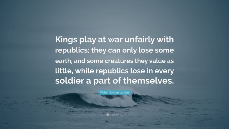 Walter Savage Landor Quote: “Kings play at war unfairly with republics; they can only lose some earth, and some creatures they value as little, while republics lose in every soldier a part of themselves.”