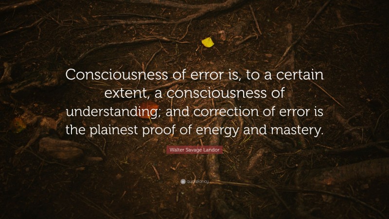 Walter Savage Landor Quote: “Consciousness of error is, to a certain extent, a consciousness of understanding; and correction of error is the plainest proof of energy and mastery.”
