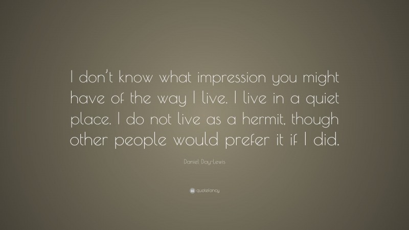 Daniel Day-Lewis Quote: “I don’t know what impression you might have of the way I live. I live in a quiet place. I do not live as a hermit, though other people would prefer it if I did.”