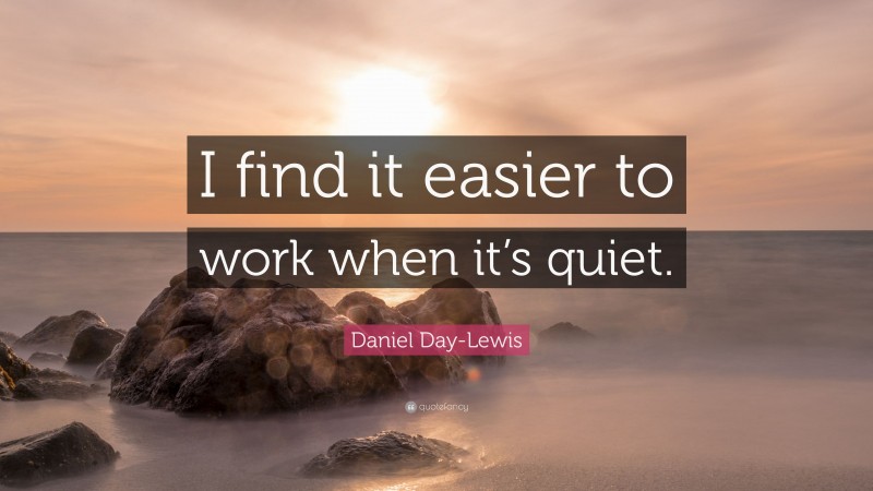 Daniel Day-Lewis Quote: “I find it easier to work when it’s quiet.”