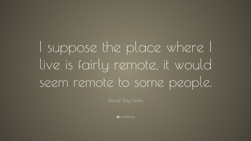 Daniel Day-Lewis Quote: “I suppose the place where I live is fairly remote, it would seem remote to some people.”