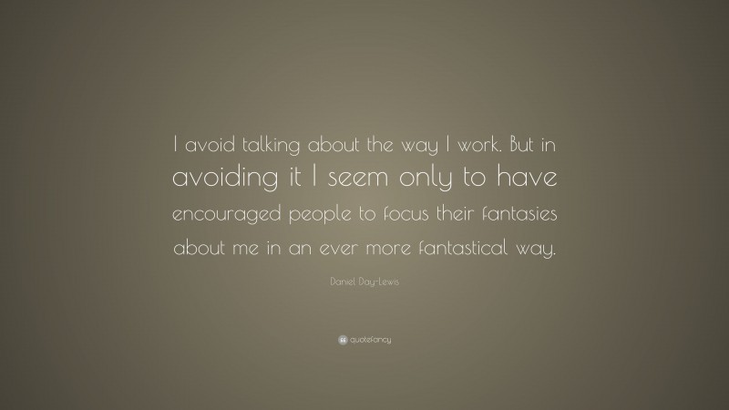 Daniel Day-Lewis Quote: “I avoid talking about the way I work. But in avoiding it I seem only to have encouraged people to focus their fantasies about me in an ever more fantastical way.”