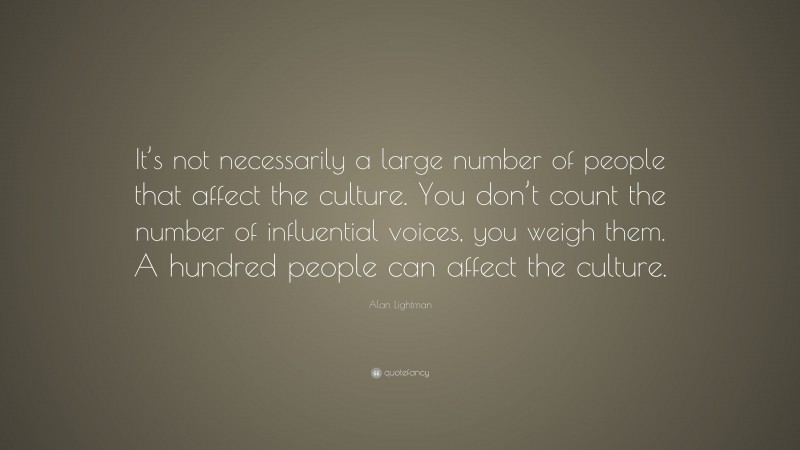 Alan Lightman Quote: “It’s not necessarily a large number of people that affect the culture. You don’t count the number of influential voices, you weigh them. A hundred people can affect the culture.”