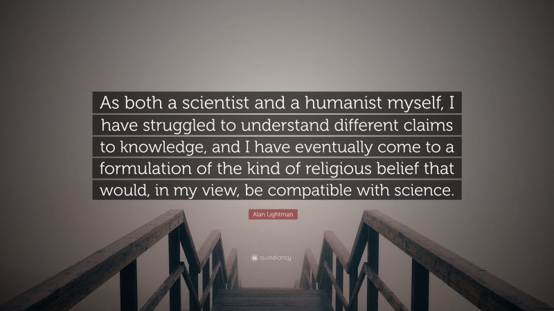 Alan Lightman Quote: “As both a scientist and a humanist myself, I have struggled to understand different claims to knowledge, and I have eventually come to a formulation of the kind of religious belief that would, in my view, be compatible with science.”