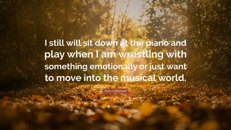 Alan Lightman Quote: “I still will sit down at the piano and play when I am wrestling with something emotionally or just want to move into the musical world.”