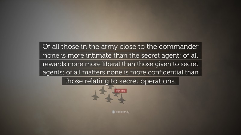Sun Tzu Quote: “Of all those in the army close to the commander none is more intimate than the secret agent; of all rewards none more liberal than those given to secret agents; of all matters none is more confidential than those relating to secret operations.”
