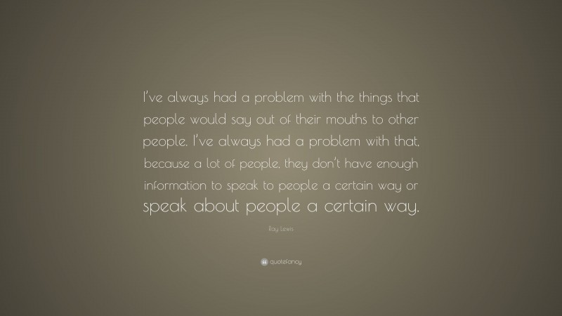 Ray Lewis Quote: “I’ve always had a problem with the things that people would say out of their mouths to other people. I’ve always had a problem with that, because a lot of people, they don’t have enough information to speak to people a certain way or speak about people a certain way.”