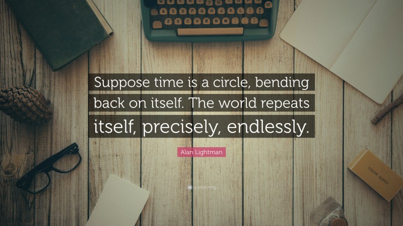 Alan Lightman Quote: “Suppose time is a circle, bending back on itself. The world repeats itself, precisely, endlessly.”