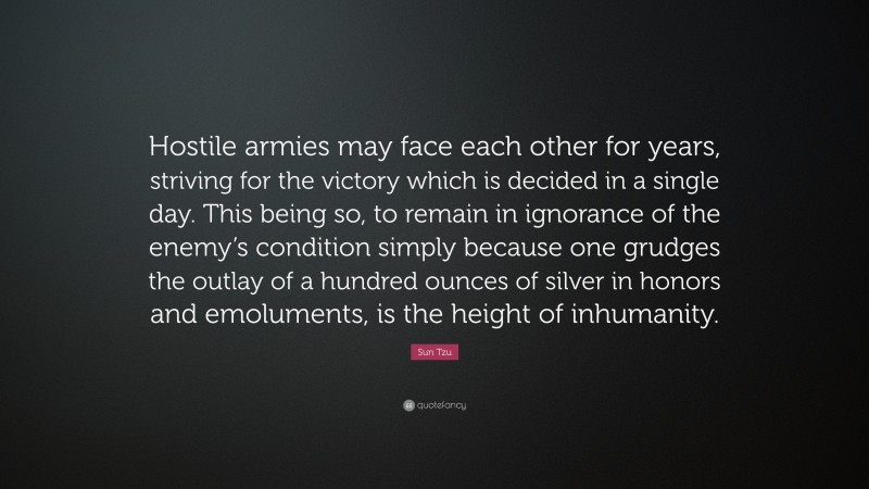 Sun Tzu Quote: “Hostile armies may face each other for years, striving for the victory which is decided in a single day. This being so, to remain in ignorance of the enemy’s condition simply because one grudges the outlay of a hundred ounces of silver in honors and emoluments, is the height of inhumanity.”