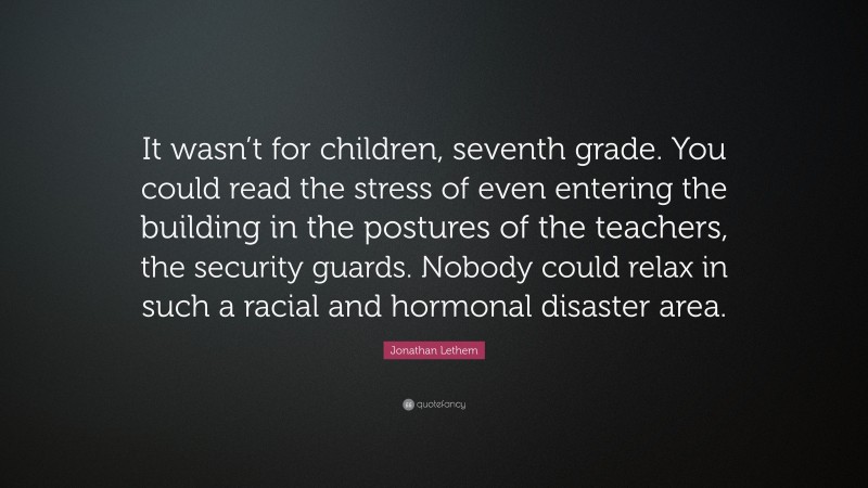 Jonathan Lethem Quote: “It wasn’t for children, seventh grade. You could read the stress of even entering the building in the postures of the teachers, the security guards. Nobody could relax in such a racial and hormonal disaster area.”