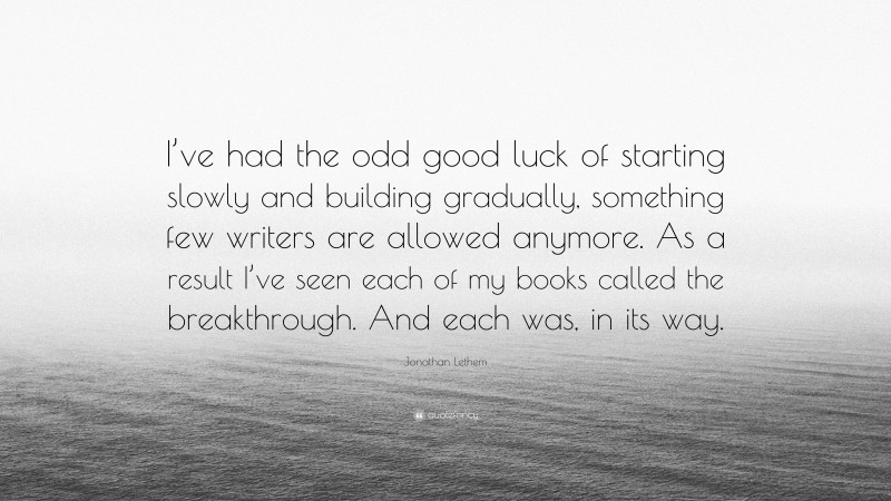 Jonathan Lethem Quote: “I’ve had the odd good luck of starting slowly and building gradually, something few writers are allowed anymore. As a result I’ve seen each of my books called the breakthrough. And each was, in its way.”