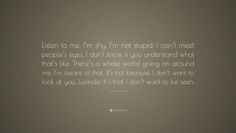 Jonathan Lethem Quote: “Listen to me. I’m shy. I’m not stupid. I can’t meet people’s eyes. I don’t know if you understand what that’s like. There’s a whole world going on around me, I’m aware of that. It’s not because I don’t want to look at you, Lucinda. It’s that I don’t want to be seen.”