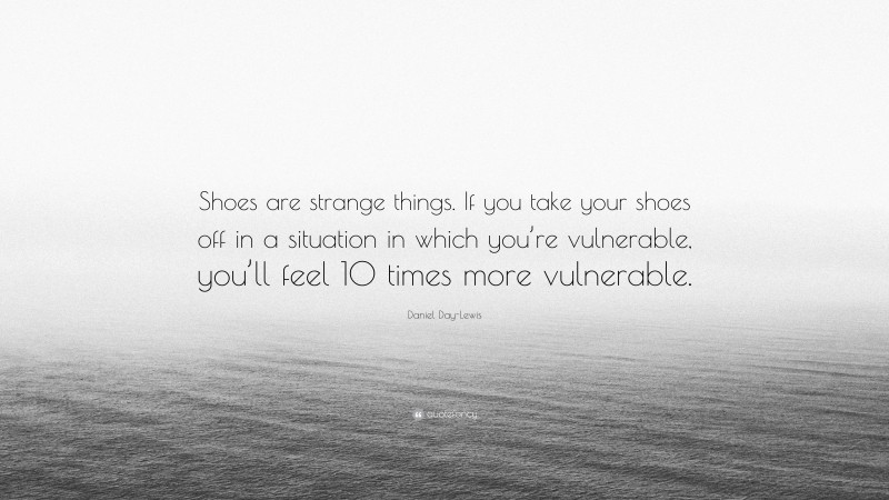 Daniel Day-Lewis Quote: “Shoes are strange things. If you take your shoes off in a situation in which you’re vulnerable, you’ll feel 10 times more vulnerable.”