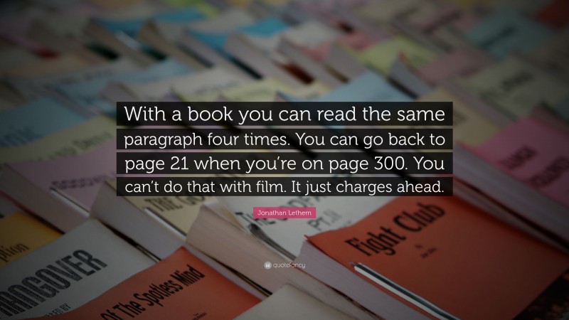 Jonathan Lethem Quote: “With a book you can read the same paragraph four times. You can go back to page 21 when you’re on page 300. You can’t do that with film. It just charges ahead.”