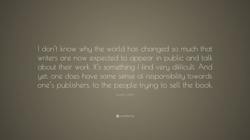 Jonathan Lethem Quote: “I don’t know why the world has changed so much that writers are now expected to appear in public and talk about their work. It’s something I find very difficult. And yet, one does have some sense of responsibility towards one’s publishers, to the people trying to sell the book.”