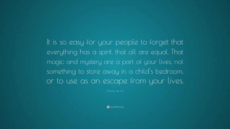 Charles de Lint Quote: “It is so easy for your people to forget that everything has a spirit, that all are equal. That magic and mystery are a part of your lives, not something to store away in a child’s bedroom, or to use as an escape from your lives.”