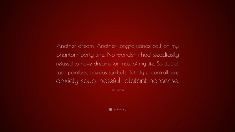 Jeff Lindsay Quote: “Another dream. Another long-distance call on my phantom party line. No wonder i had steadfastly refused to have dreams for most of my life. So stupid; such pointless, obvious symbols. Totally uncontrollable anxiety soup, hateful, blatant nonsense.”