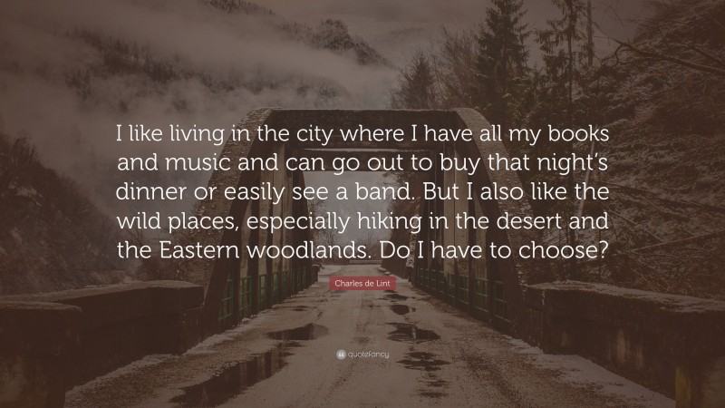 Charles de Lint Quote: “I like living in the city where I have all my books and music and can go out to buy that night’s dinner or easily see a band. But I also like the wild places, especially hiking in the desert and the Eastern woodlands. Do I have to choose?”