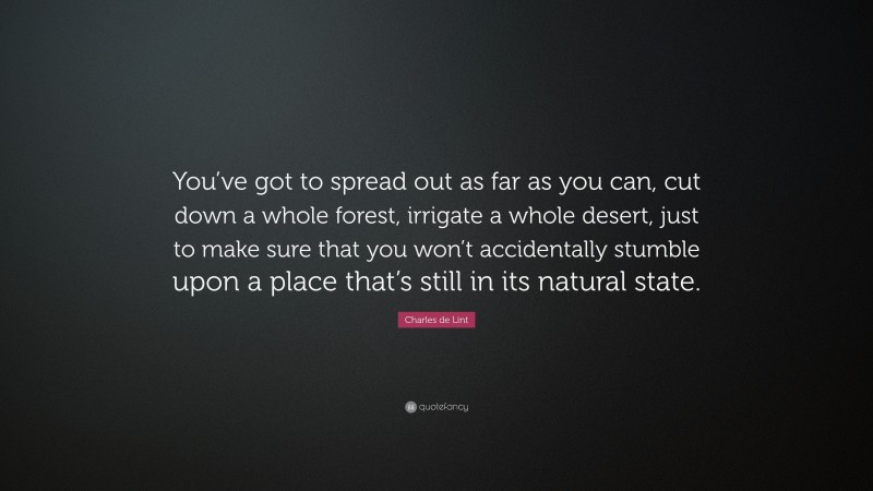 Charles de Lint Quote: “You’ve got to spread out as far as you can, cut down a whole forest, irrigate a whole desert, just to make sure that you won’t accidentally stumble upon a place that’s still in its natural state.”