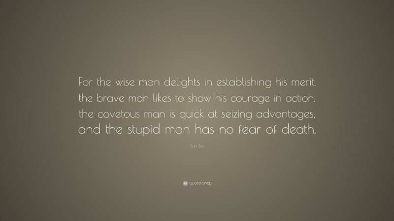 Sun Tzu Quote: “For the wise man delights in establishing his merit, the brave man likes to show his courage in action, the covetous man is quick at seizing advantages, and the stupid man has no fear of death.”