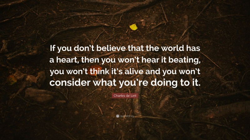 Charles de Lint Quote: “If you don’t believe that the world has a heart, then you won’t hear it beating, you won’t think it’s alive and you won’t consider what you’re doing to it.”