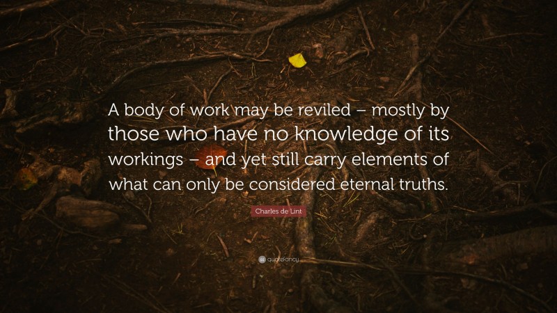 Charles de Lint Quote: “A body of work may be reviled – mostly by those who have no knowledge of its workings – and yet still carry elements of what can only be considered eternal truths.”