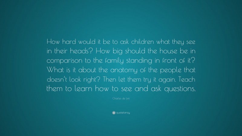 Charles de Lint Quote: “How hard would it be to ask children what they see in their heads? How big should the house be in comparison to the family standing in front of it? What is it about the anatomy of the people that doesn’t look right? Then let them try it again. Teach them to learn how to see and ask questions.”