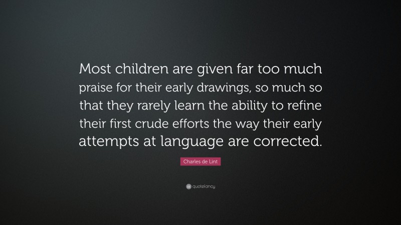 Charles de Lint Quote: “Most children are given far too much praise for their early drawings, so much so that they rarely learn the ability to refine their first crude efforts the way their early attempts at language are corrected.”