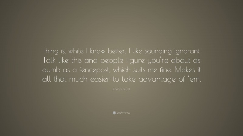 Charles de Lint Quote: “Thing is, while I know better, I like sounding ignorant. Talk like this and people figure you’re about as dumb as a fencepost, which suits me fine. Makes it all that much easier to take advantage of ’em.”