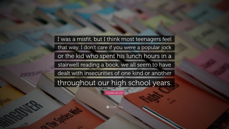 Charles de Lint Quote: “I was a misfit, but I think most teenagers feel that way. I don’t care if you were a popular jock or the kid who spent his lunch hours in a stairwell reading a book, we all seem to have dealt with insecurities of one kind or another throughout our high school years.”