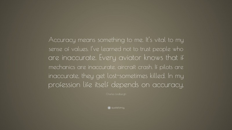 Charles Lindbergh Quote: “Accuracy means something to me. It’s vital to my sense of values. I’ve learned not to trust people who are inaccurate. Every aviator knows that if mechanics are inaccurate, aircraft crash. If pilots are inaccurate, they get lost-sometimes killed. In my profession life itself depends on accuracy.”