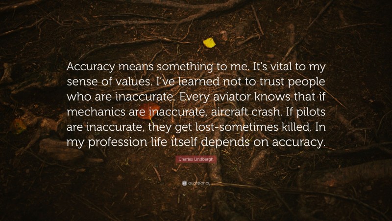 Charles Lindbergh Quote: “Accuracy means something to me. It’s vital to my sense of values. I’ve learned not to trust people who are inaccurate. Every aviator knows that if mechanics are inaccurate, aircraft crash. If pilots are inaccurate, they get lost-sometimes killed. In my profession life itself depends on accuracy.”