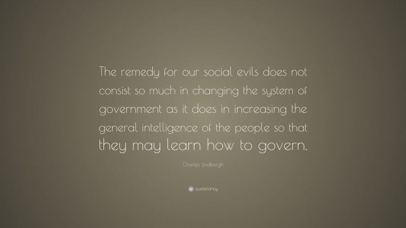 Charles Lindbergh Quote: “The remedy for our social evils does not consist so much in changing the system of government as it does in increasing the general intelligence of the people so that they may learn how to govern.”