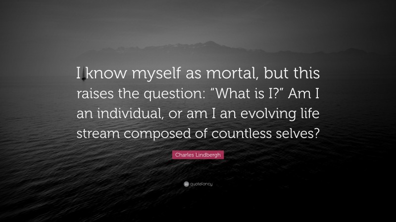 Charles Lindbergh Quote: “I know myself as mortal, but this raises the question: “What is I?” Am I an individual, or am I an evolving life stream composed of countless selves?”