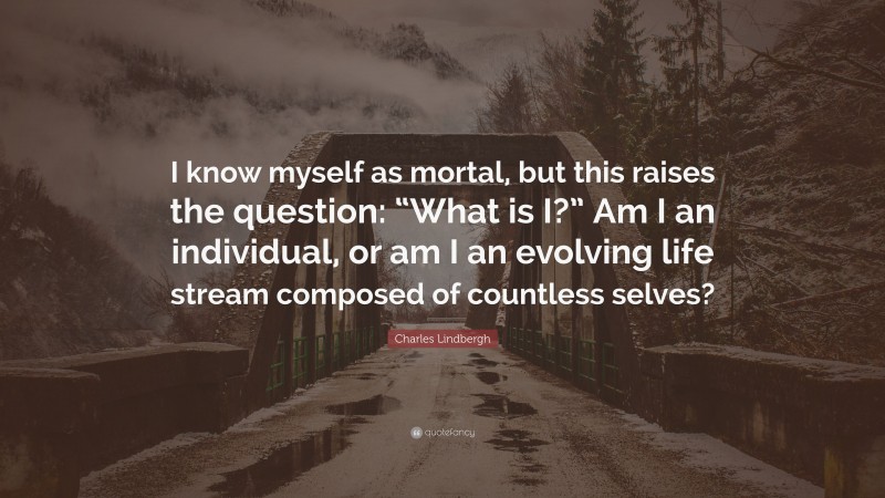Charles Lindbergh Quote: “I know myself as mortal, but this raises the question: “What is I?” Am I an individual, or am I an evolving life stream composed of countless selves?”