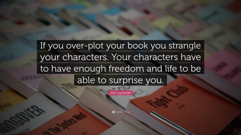 Alan Lightman Quote: “If you over-plot your book you strangle your characters. Your characters have to have enough freedom and life to be able to surprise you.”