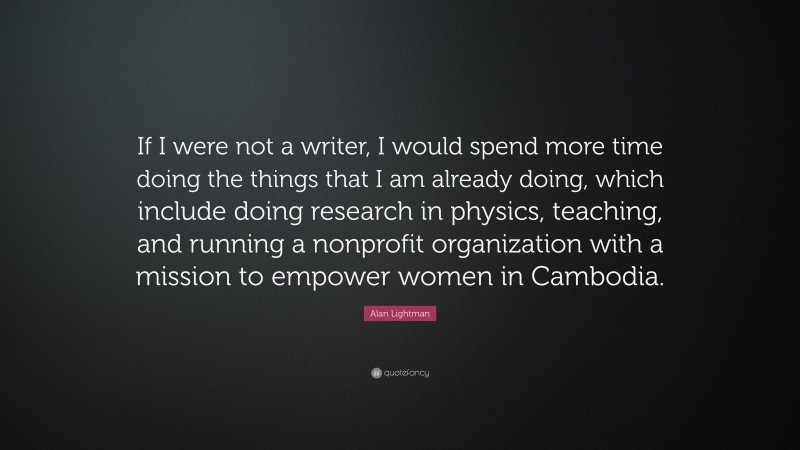 Alan Lightman Quote: “If I were not a writer, I would spend more time doing the things that I am already doing, which include doing research in physics, teaching, and running a nonprofit organization with a mission to empower women in Cambodia.”