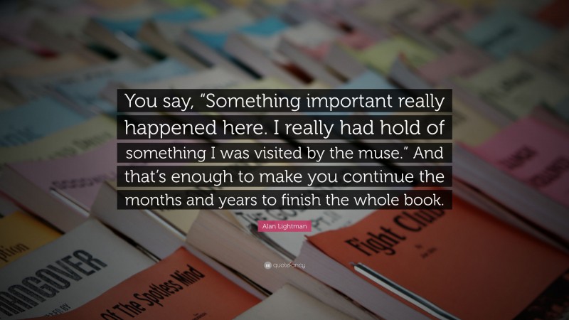 Alan Lightman Quote: “You say, “Something important really happened here. I really had hold of something I was visited by the muse.” And that’s enough to make you continue the months and years to finish the whole book.”