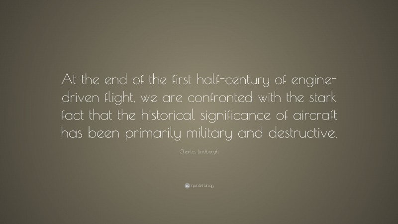 Charles Lindbergh Quote: “At the end of the first half-century of engine-driven flight, we are confronted with the stark fact that the historical significance of aircraft has been primarily military and destructive.”