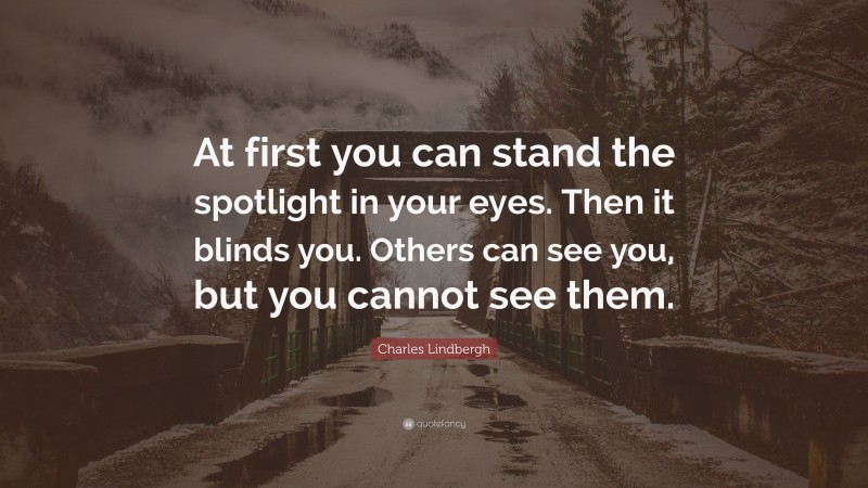 Charles Lindbergh Quote: “At first you can stand the spotlight in your eyes. Then it blinds you. Others can see you, but you cannot see them.”