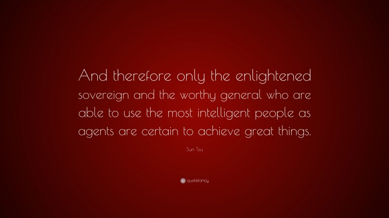 Sun Tzu Quote: “And therefore only the enlightened sovereign and the worthy general who are able to use the most intelligent people as agents are certain to achieve great things.”