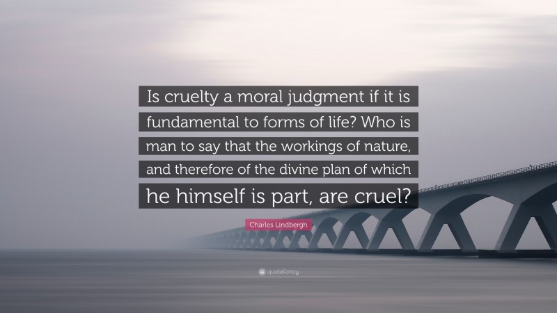 Charles Lindbergh Quote: “Is cruelty a moral judgment if it is fundamental to forms of life? Who is man to say that the workings of nature, and therefore of the divine plan of which he himself is part, are cruel?”