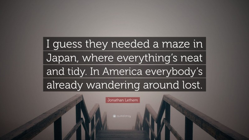 Jonathan Lethem Quote: “I guess they needed a maze in Japan, where everything’s neat and tidy. In America everybody’s already wandering around lost.”