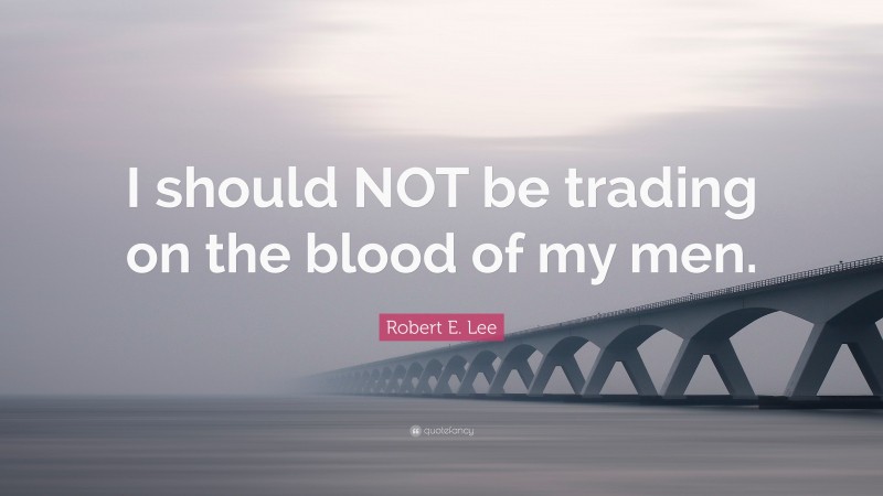 Robert E. Lee Quote: “I should NOT be trading on the blood of my men.”