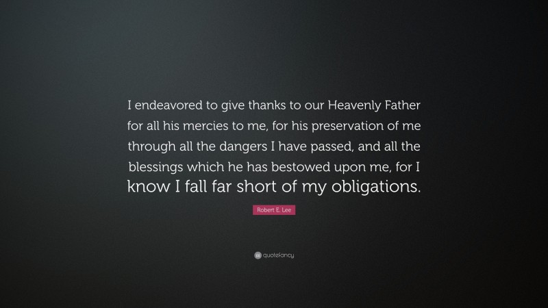 Robert E. Lee Quote: “I endeavored to give thanks to our Heavenly Father for all his mercies to me, for his preservation of me through all the dangers I have passed, and all the blessings which he has bestowed upon me, for I know I fall far short of my obligations.”