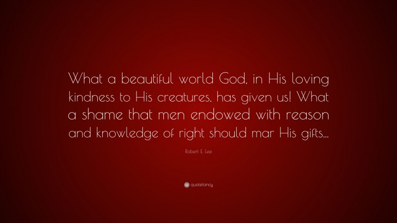 Robert E. Lee Quote: “What a beautiful world God, in His loving kindness to His creatures, has given us! What a shame that men endowed with reason and knowledge of right should mar His gifts...”